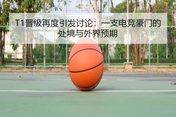 T1晋级再度引发讨论：一支电竞豪门的处境与外界预期