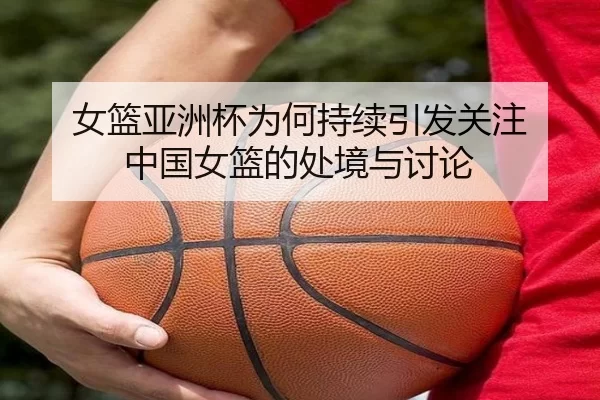 女篮亚洲杯为何持续引发关注 中国女篮的处境与讨论